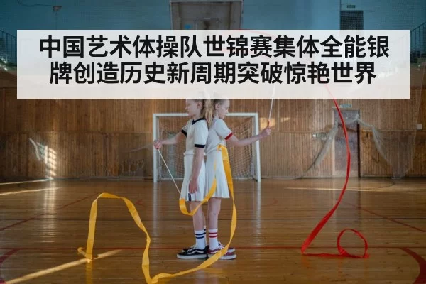 中国艺术体操队世锦赛集体全能银牌创造历史新周期突破惊艳世界