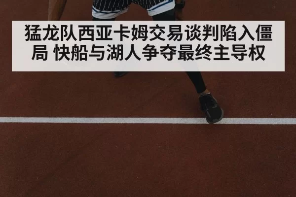 猛龙队西亚卡姆交易谈判陷入僵局 快船与湖人争夺最终主导权